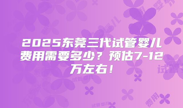 2025东莞三代试管婴儿费用需要多少？预估7-12万左右！