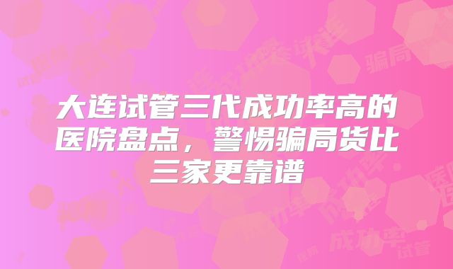 大连试管三代成功率高的医院盘点，警惕骗局货比三家更靠谱