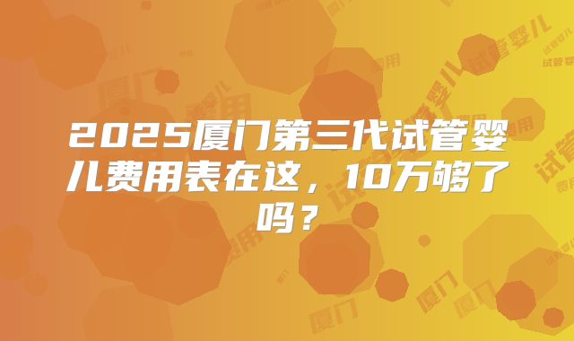 2025厦门第三代试管婴儿费用表在这,10万够了吗?