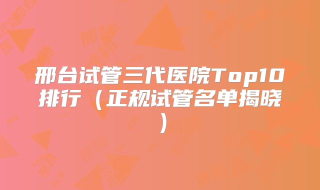 邢台试管三代医院Top10排行（正规试管名单揭晓）