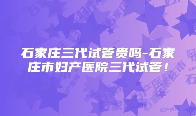 石家庄三代试管贵吗-石家庄市妇产医院三代试管!