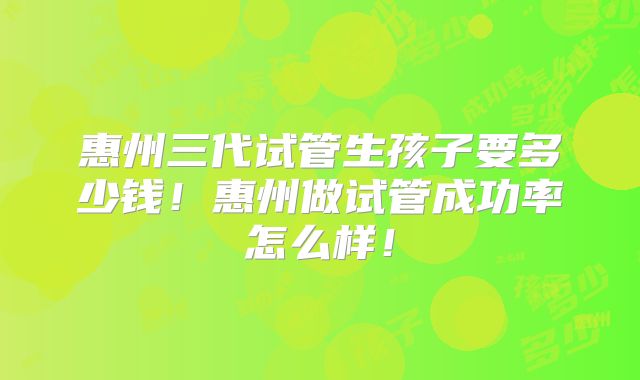 惠州三代试管生孩子要多少钱!惠州做试管成功率怎么样!