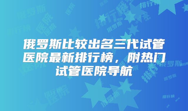 俄罗斯比较出名三代试管医院最新排行榜，附热门试管医院导航