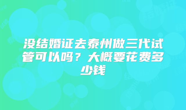 没结婚证去泰州做三代试管可以吗？大概要花费多少钱