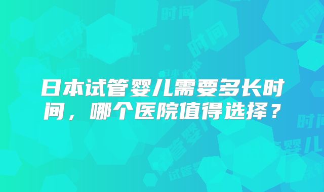 日本试管婴儿需要多长时间,哪个医院值得选择?