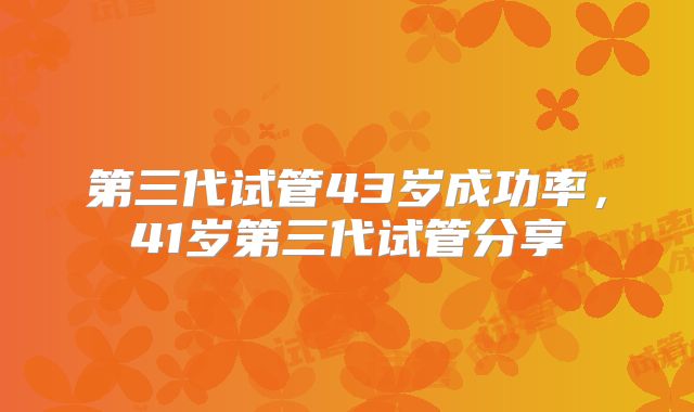 第三代试管43岁成功率,41岁第三代试管分享