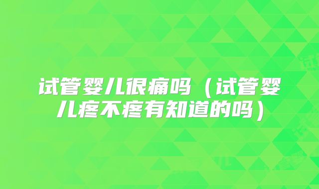 试管婴儿很痛吗(试管婴儿疼不疼有知道的吗)