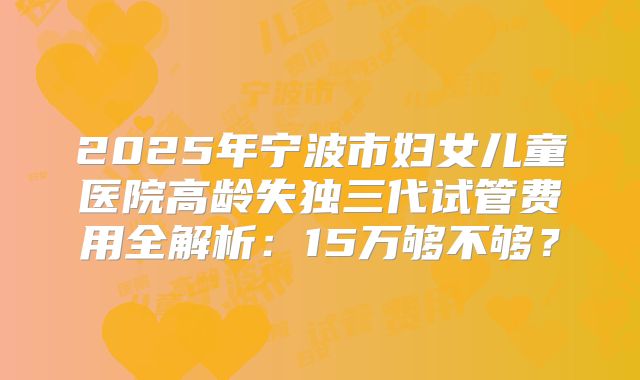 2025年宁波市妇女儿童医院高龄失独三代试管费用全解析：15万够不够？