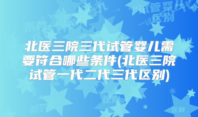 北医三院三代试管婴儿需要符合哪些条件(北医三院试管一代二代三代区别)