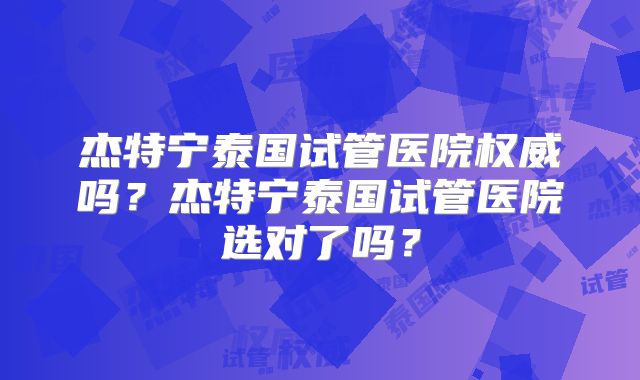 杰特宁泰国试管医院权威吗？杰特宁泰国试管医院选对了吗？