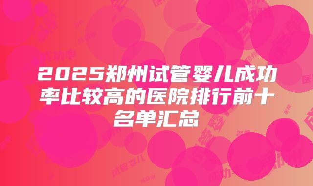 2025郑州试管婴儿成功率比较高的医院排行前十名单汇总