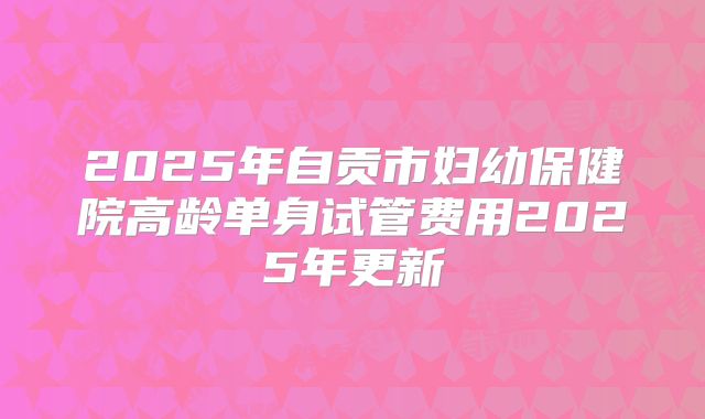 2025年自贡市妇幼保健院高龄单身试管费用2025年更新