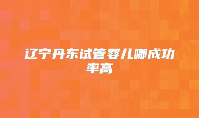 辽宁丹东试管婴儿哪成功率高