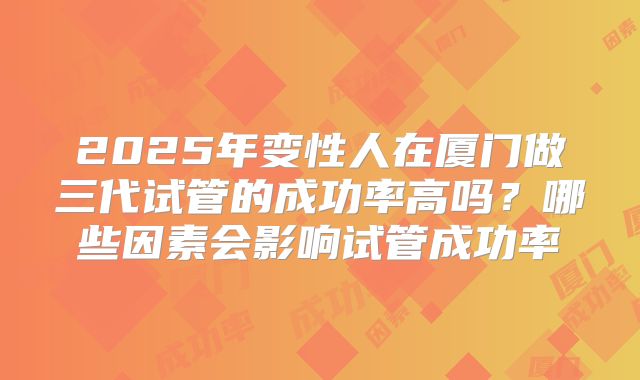 2025年变性人在厦门做三代试管的成功率高吗？哪些因素会影响试管成功率