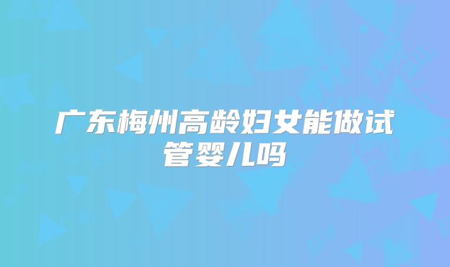 广东梅州高龄妇女能做试管婴儿吗