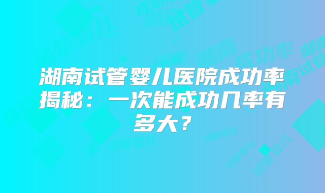 湖南试管婴儿医院成功率揭秘:一次能成功几率有多大?