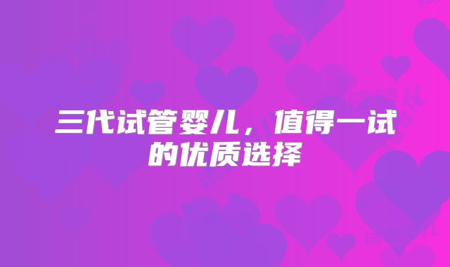 三代试管婴儿,值得一试的优质选择