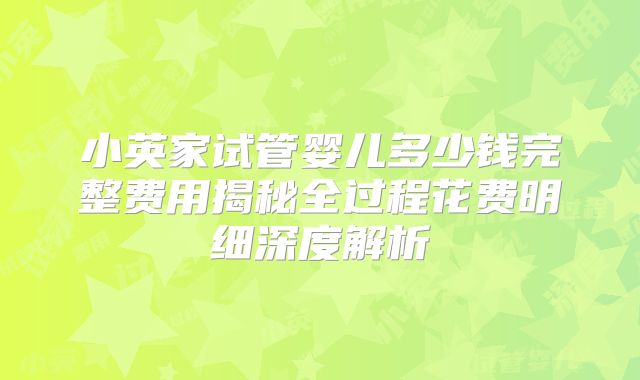 小英家试管婴儿多少钱完整费用揭秘全过程花费明细深度解析
