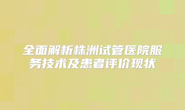 全面解析株洲试管医院服务技术及患者评价现状