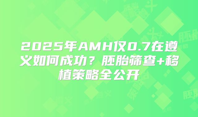 2025年AMH仅0.7在遵义如何成功?胚胎筛查+移植策略全公开