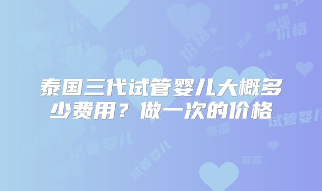 泰国三代试管婴儿大概多少费用？做一次的价格