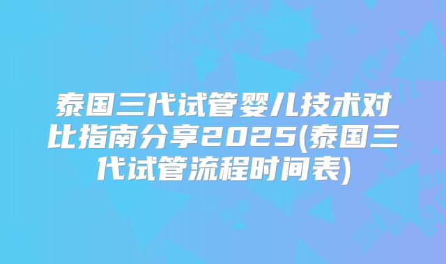 泰国三代试管婴儿技术对比指南分享2025(泰国三代试管流程时间表)