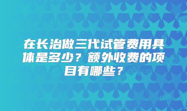 在长治做三代试管费用具体是多少?额外收费的项目有哪些?