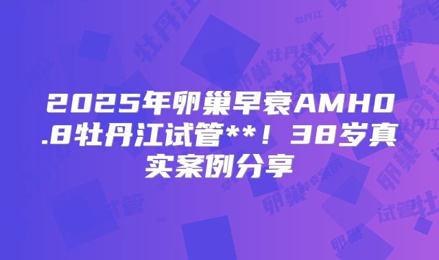 2025年卵巢早衰AMH0.8牡丹江试管**!38岁真实案例分享