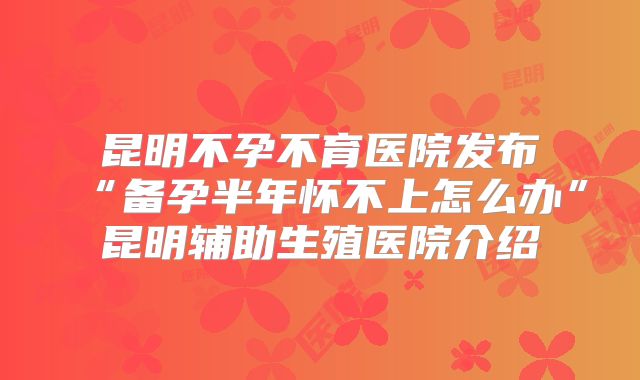 昆明不孕不育医院发布“备孕半年怀不上怎么办”昆明辅助生殖医院介绍