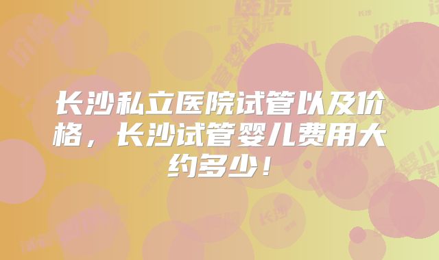 长沙私立医院试管以及价格,长沙试管婴儿费用大约多少!