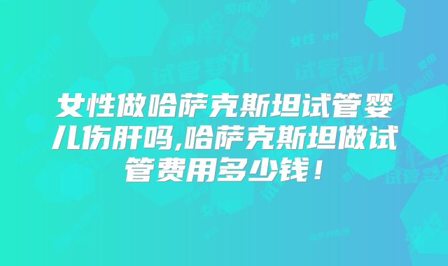 女性做哈萨克斯坦试管婴儿伤肝吗,哈萨克斯坦做试管费用多少钱!
