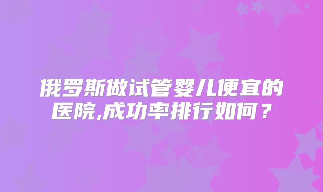 俄罗斯做试管婴儿便宜的医院,成功率排行如何?