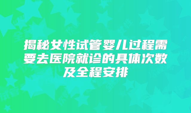 揭秘女性试管婴儿过程需要去医院就诊的具体次数及全程安排