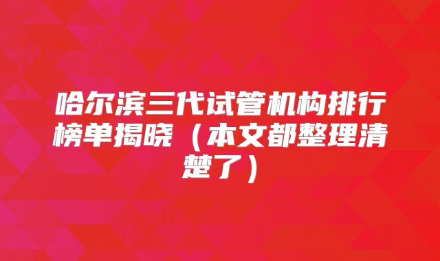 哈尔滨三代试管机构排行榜单揭晓(本文都整理清楚了)