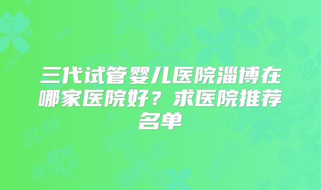 三代试管婴儿医院淄博在哪家医院好？求医院推荐名单
