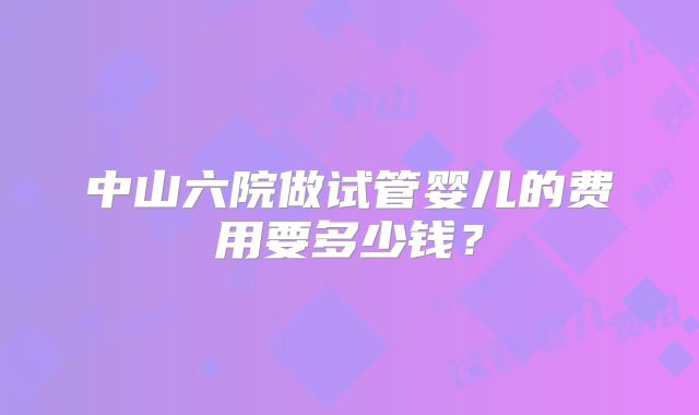 中山六院做试管婴儿的费用要多少钱?