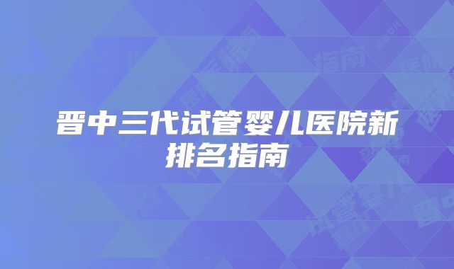 晋中三代试管婴儿医院新排名指南