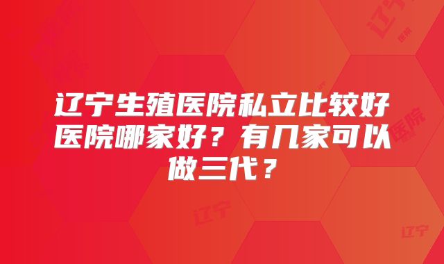 辽宁生殖医院私立比较好医院哪家好?有几家可以做三代?