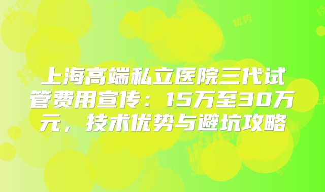 上海高端私立医院三代试管费用宣传:15万至30万元,技术优势与避坑攻略