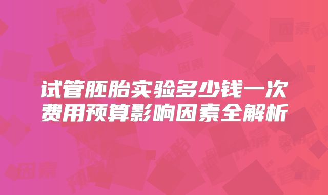 试管胚胎实验多少钱一次费用预算影响因素全解析