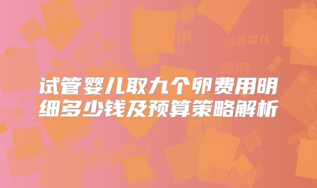 试管婴儿取九个卵费用明细多少钱及预算策略解析
