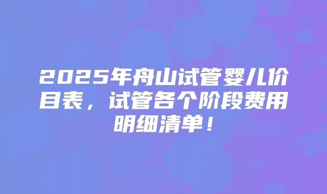 2025年舟山试管婴儿价目表,试管各个阶段费用明细清单!