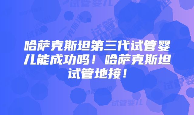 哈萨克斯坦第三代试管婴儿能成功吗!哈萨克斯坦试管地接!