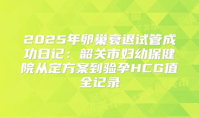 2025年卵巢衰退试管成功日记：韶关市妇幼保健院从定方案到验孕HCG值全记录