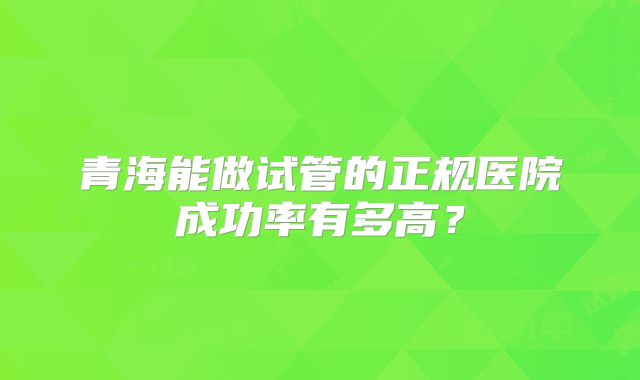青海能做试管的正规医院成功率有多高?