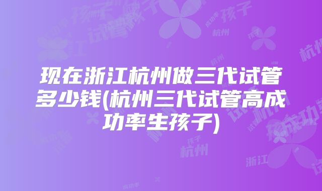 现在浙江杭州做三代试管多少钱(杭州三代试管高成功率生孩子)