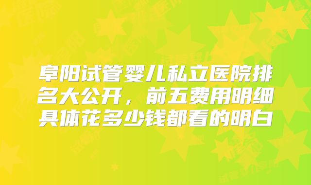阜阳试管婴儿私立医院排名大公开,前五费用明细具体花多少钱都看的明白