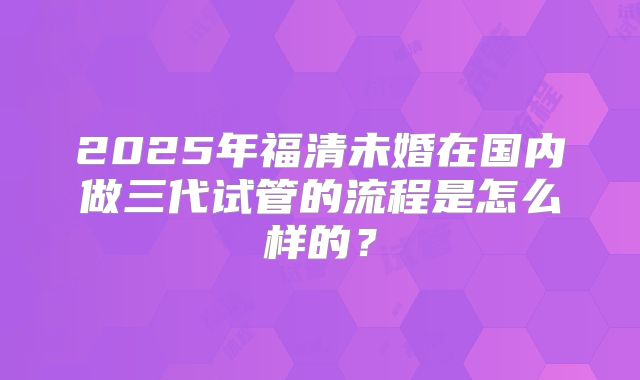 2025年福清未婚在国内做三代试管的流程是怎么样的?