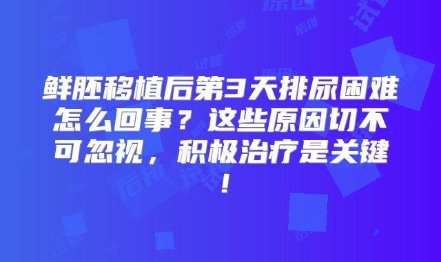 鲜胚移植后第3天排尿困难怎么回事？这些原因切不可忽视，积极治疗是关键！