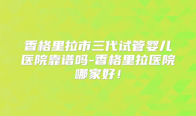 香格里拉市三代试管婴儿医院靠谱吗-香格里拉医院哪家好!